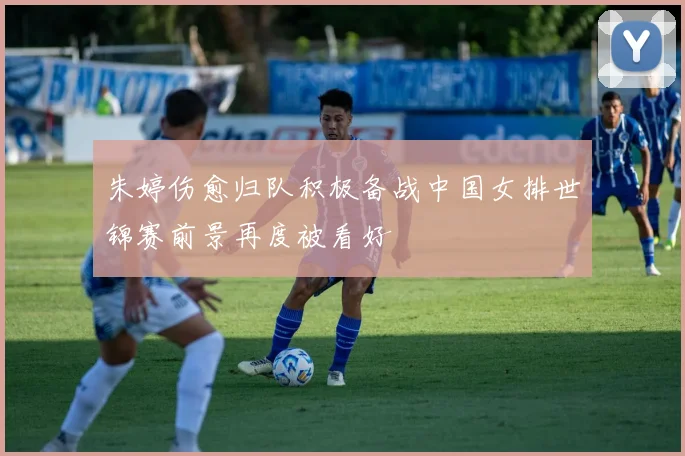 朱婷伤愈归队积极备战中国女排世锦赛前景再度被看好