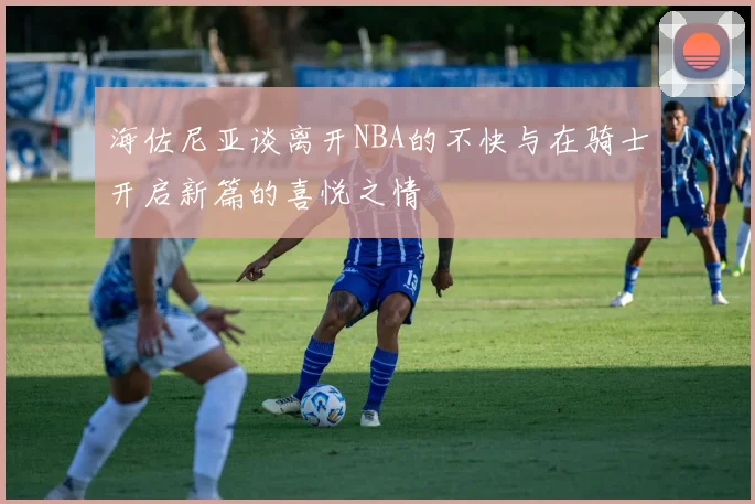 海佐尼亚谈离开NBA的不快与在骑士开启新篇的喜悦之情