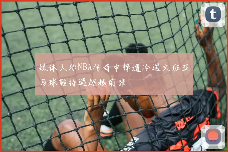 媒体人称NBA传奇中锋遭冷遇文班亚马球鞋待遇超越前辈