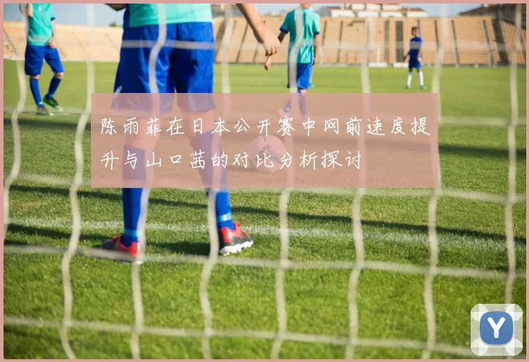 陈雨菲在日本公开赛中网前速度提升与山口茜的对比分析探讨