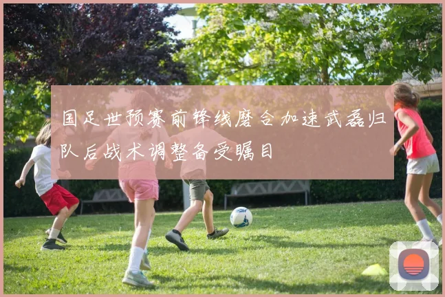国足世预赛前锋线磨合加速武磊归队后战术调整备受瞩目