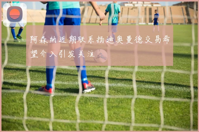 阿森纳近期联系扬迪奥曼德交易希望介入引发关注